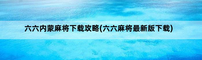 六六内蒙麻将下载攻略(六六麻将最新版下载)