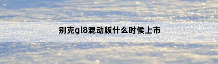 别克gl8混动版什么时候上市