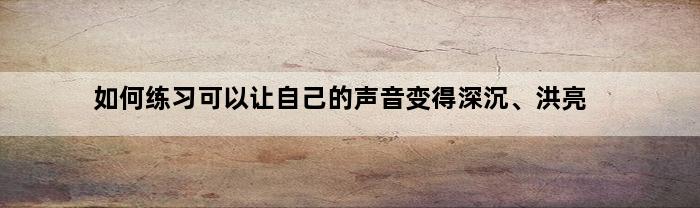 如何练习可以让自己的声音变得深沉、洪亮