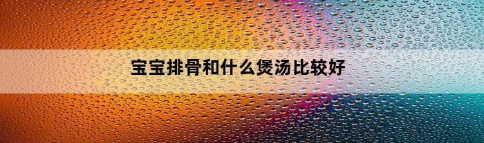 宝宝排骨和什么煲汤比较好