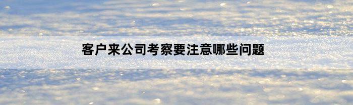 客户来公司考察要注意哪些问题