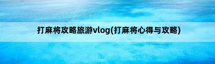 打麻将攻略旅游vlog(打麻将心得与攻略)