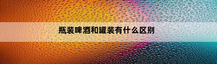 瓶装啤酒和罐装有什么区别