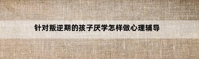 针对叛逆期的孩子厌学怎样做心理辅导