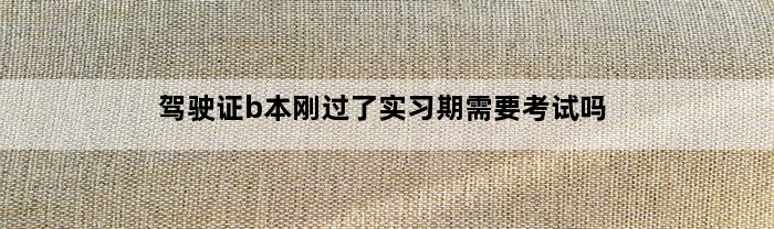 驾驶证b本刚过了实习期需要考试吗